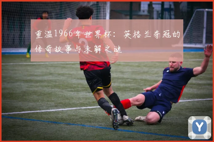 重温1966年世界杯:英格兰夺冠的传奇故事与未解之谜