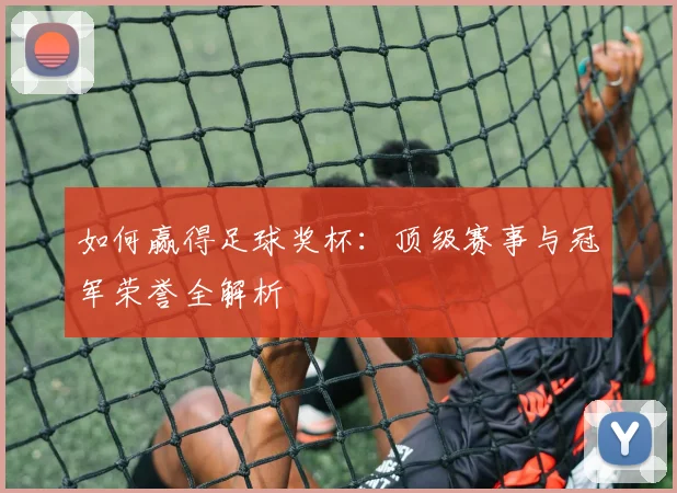 如何赢得足球奖杯:顶级赛事与冠军荣誉全解析