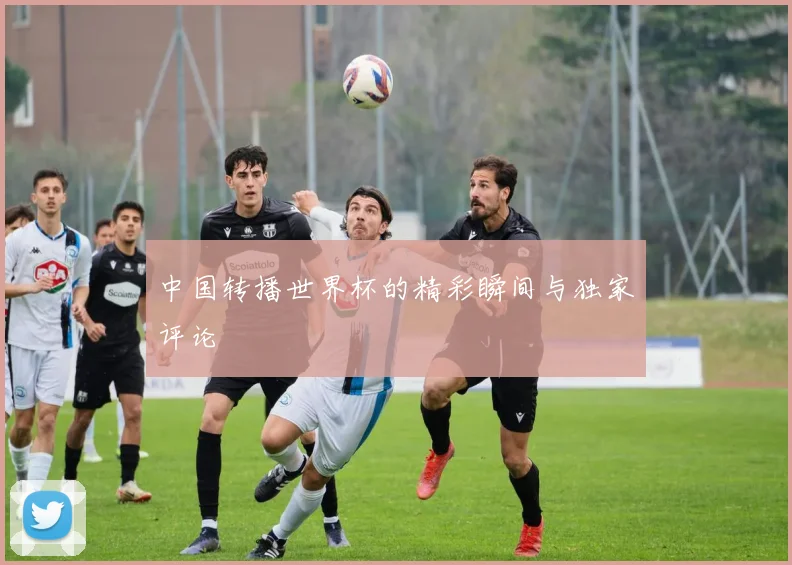 中国转播世界杯的精彩瞬间与独家评论