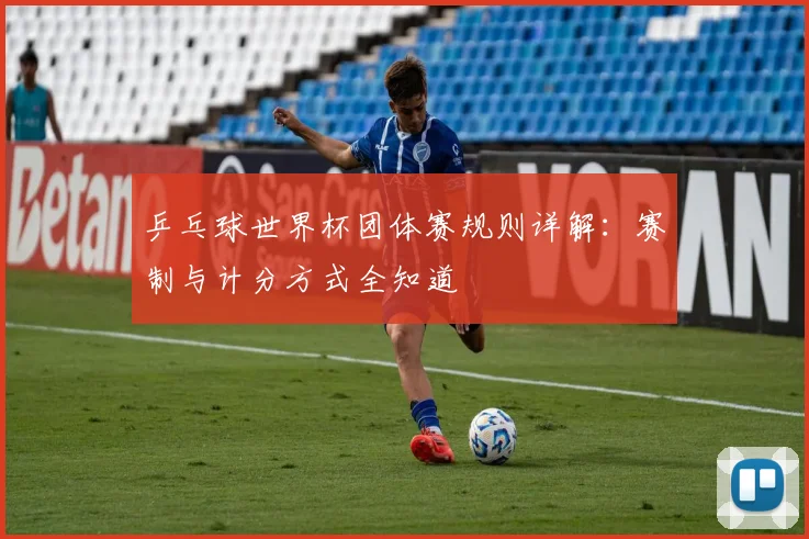 乒乓球世界杯团体赛规则详解：赛制与计分方式全知道