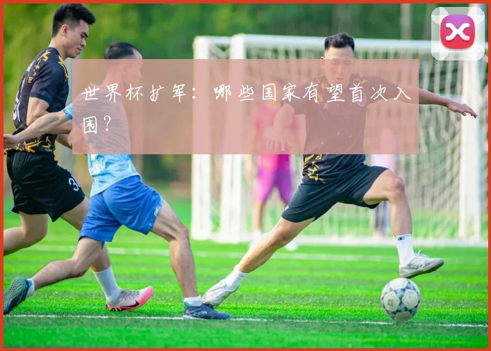世界杯扩军:哪些国家有望首次入围?