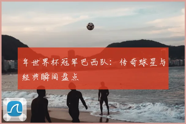 年世界杯冠军巴西队：传奇球星与经典瞬间盘点