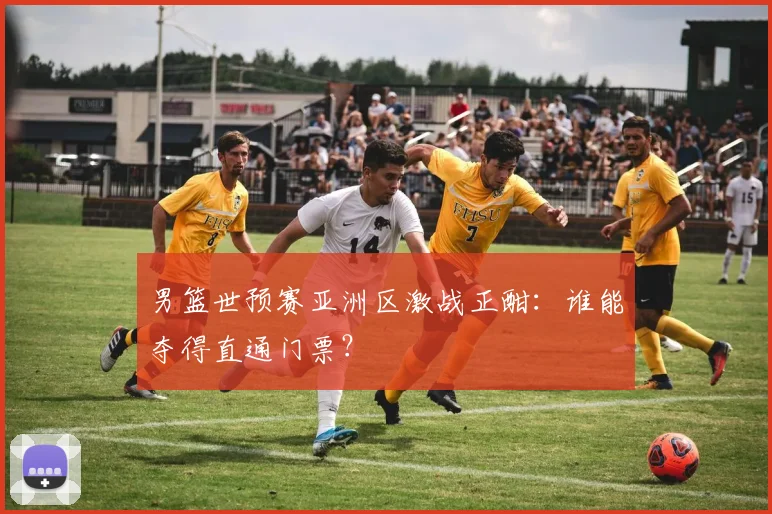 男篮世预赛亚洲区激战正酣：谁能夺得直通门票？