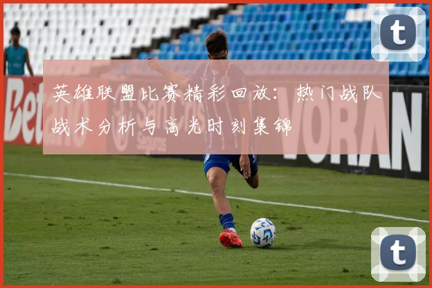 英雄联盟比赛精彩回放:热门战队战术分析与高光时刻集锦