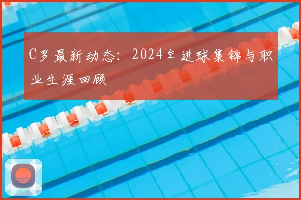 C罗最新动态：2024年进球集锦与职业生涯回顾