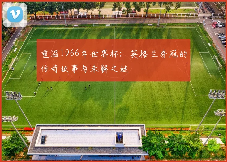 重温1966年世界杯：英格兰夺冠的传奇故事与未解之谜