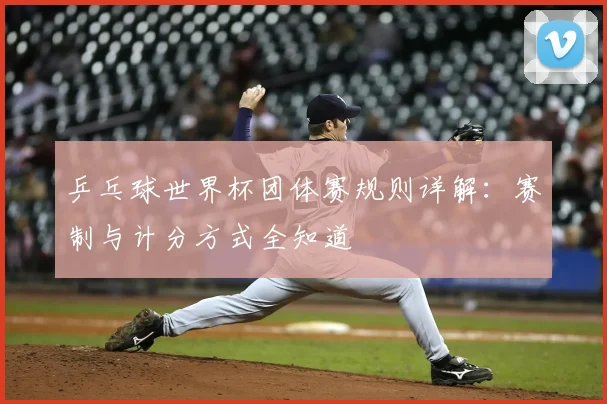乒乓球世界杯团体赛规则详解:赛制与计分方式全知道
