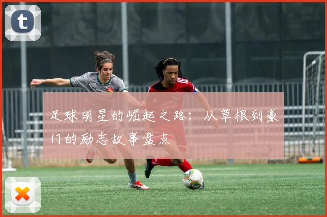 足球明星的崛起之路：从草根到豪门的励志故事盘点